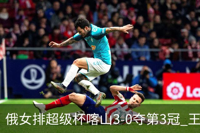 俄女排超级杯喀山3-0夺第3冠 王云蕗无缘留洋首冠